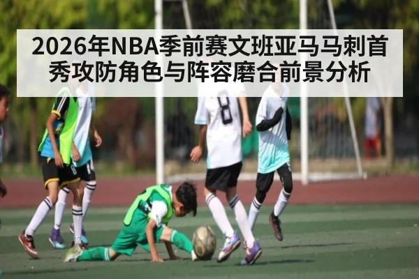 2026年NBA季前赛文班亚马马刺首秀攻防角色与阵容磨合前景分析
