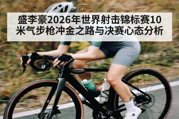 盛李豪2026年世界射击锦标赛10米气步枪冲金之路与决赛心态分析