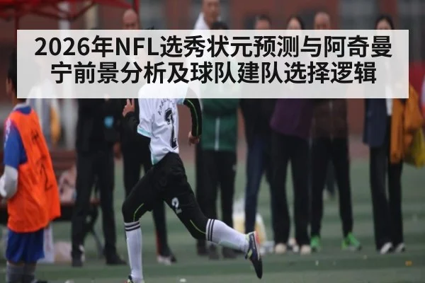 2026年NFL选秀状元预测与阿奇曼宁前景分析及球队建队选择逻辑